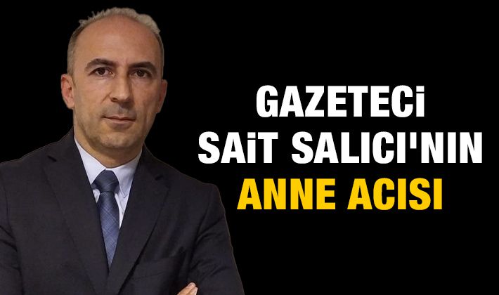 GAZETECİ SAİT SALICI'NIN ANNE ACISI 