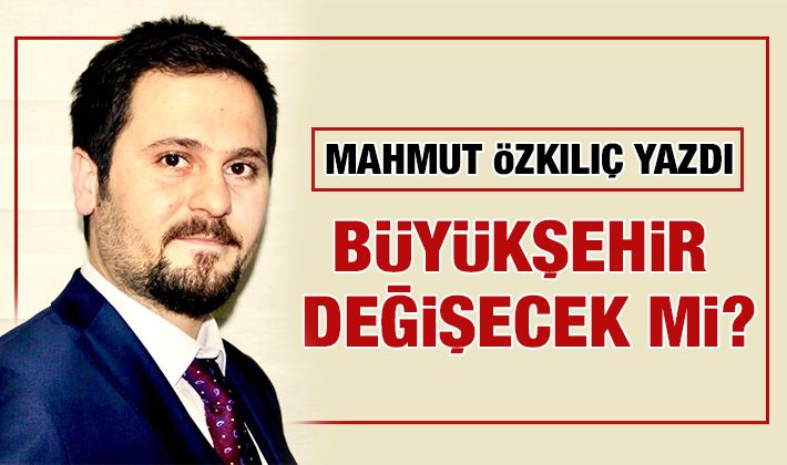 MAHMUT ÖZKILIÇ YAZDI: BÜYÜKŞEHİR DEĞİŞECEK Mİ?