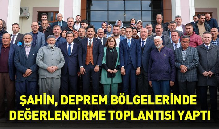 ŞAHİN, DEPREM BÖLGELERİNDE DEĞERLENDİRME TOPLANTISI YAPTI