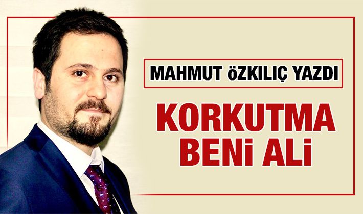 MAHMUT ÖZKILIÇ YAZDI: KORKUTMA BENİ ALİ