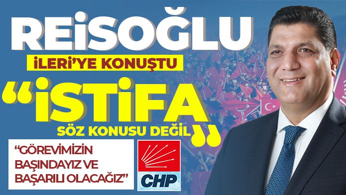 REİSOĞLU İLERİ’YE KONUŞTU: “İSTİFA SÖZ KONUSU DEĞİL”