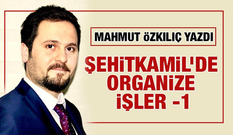 MAHMUT ÖZKILIÇ YAZDI: ŞEHİTKAMİL’DE ORGANİZE İŞLER -1