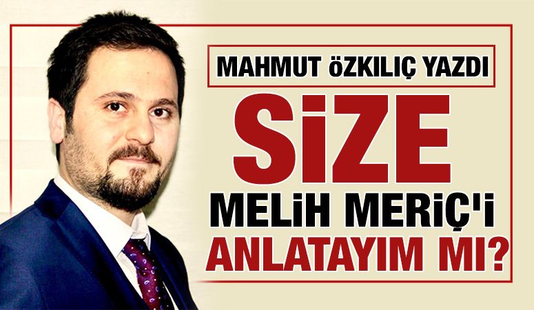 MAHMUT ÖZKILIÇ YAZDI: SİZE MELİH MERİÇ’İ ANLATAYIM MI?