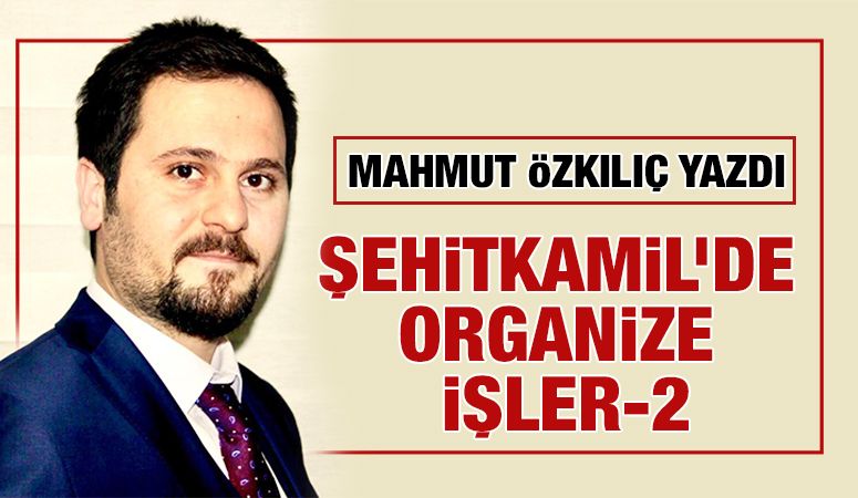 MAHMUT ÖZKILIÇ YAZDI: ŞEHİTKAMİL’DE ORGANİZE İŞLER-2