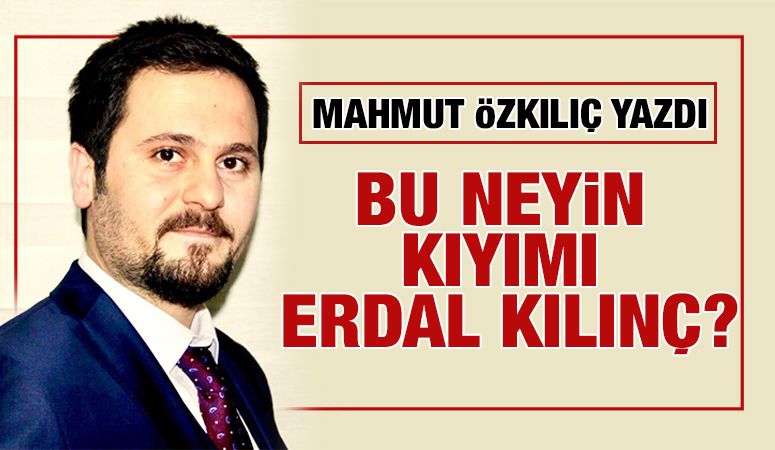 MAHMUT ÖZKILIÇ YAZDI: BU NEYİN KIYIMI ERDAL KILINÇ?