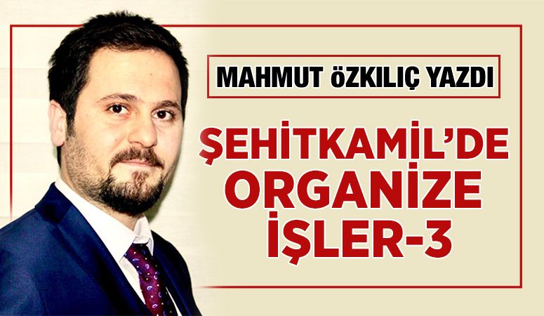 MAHMUT ÖZKILIÇ YAZDI: ŞEHİTKAMİL’DE ORGANİZE İŞLER-3