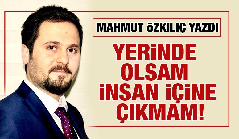 MAHMUT ÖZKILIÇ YAZDI: YERİNDE OLSAM İNSAN İÇİNE ÇIKMAM!