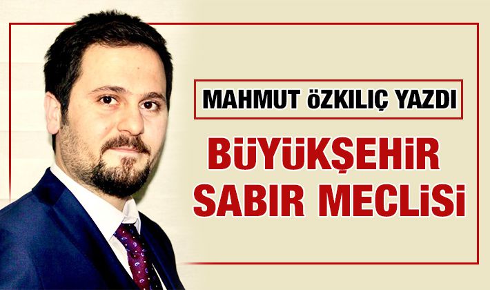 MAHMUT ÖZKILIÇ YAZDI: BÜYÜKŞEHİR SABIR MECLİSİ