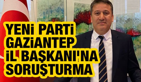 Yeni Parti Gaziantep İl Başkanı’na Soruşturma